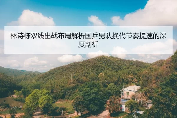 林诗栋双线出战布局解析国乒男队换代节奏提速的深度剖析