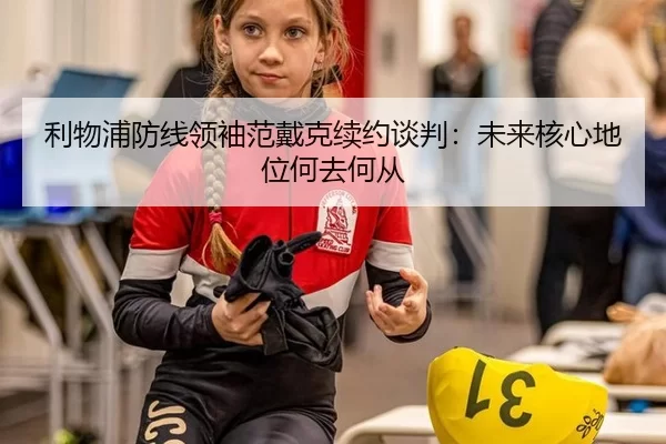 利物浦防线领袖范戴克续约谈判：未来核心地位何去何从