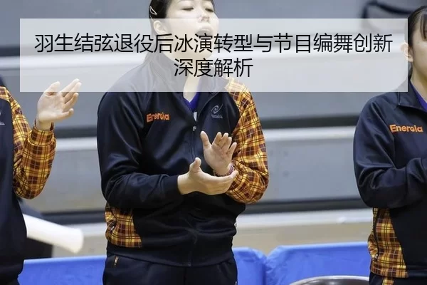 羽生结弦退役后冰演转型与节目编舞创新深度解析（6686.com）